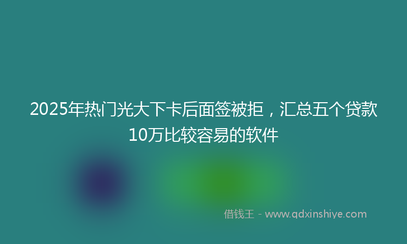 2025年热门光大下卡后面签被拒，汇总五个贷款10万比较容易的软件