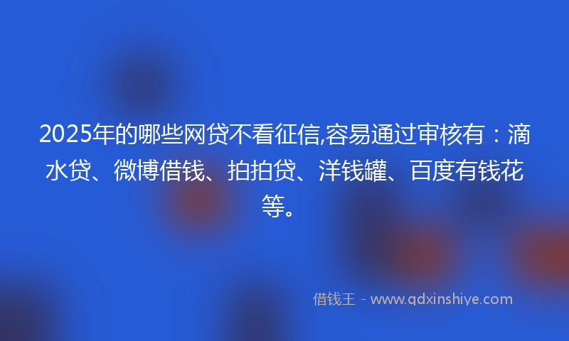 2025年的哪些网贷不看征信,容易通过审核有：滴水贷、微博借钱、拍拍贷、洋钱罐、百度有钱花等。