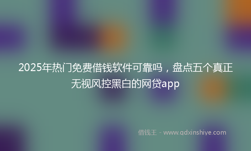 2025年热门免费借钱软件可靠吗，盘点五个真正无视风控黑白的网贷app