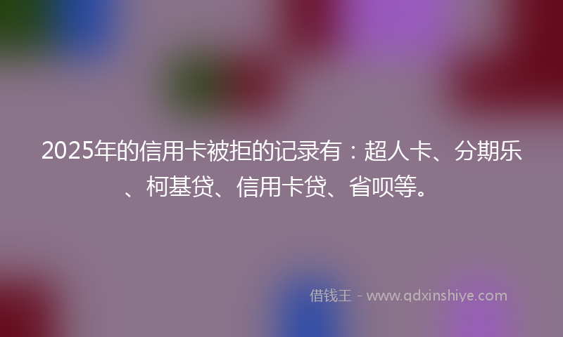 2025年的信用卡被拒的记录有：超人卡、分期乐、柯基贷、信用卡贷、省呗等。