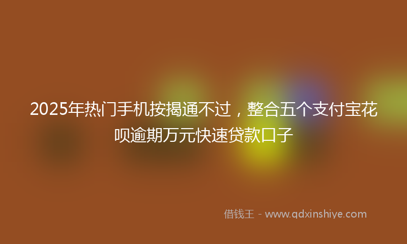 2025年热门手机按揭通不过，整合五个支付宝花呗逾期万元快速贷款口子