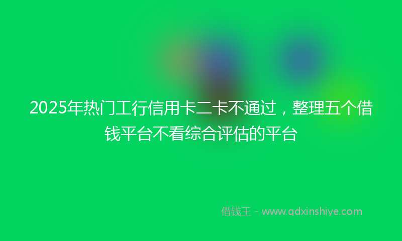 2025年热门工行信用卡二卡不通过，整理五个借钱平台不看综合评估的平台