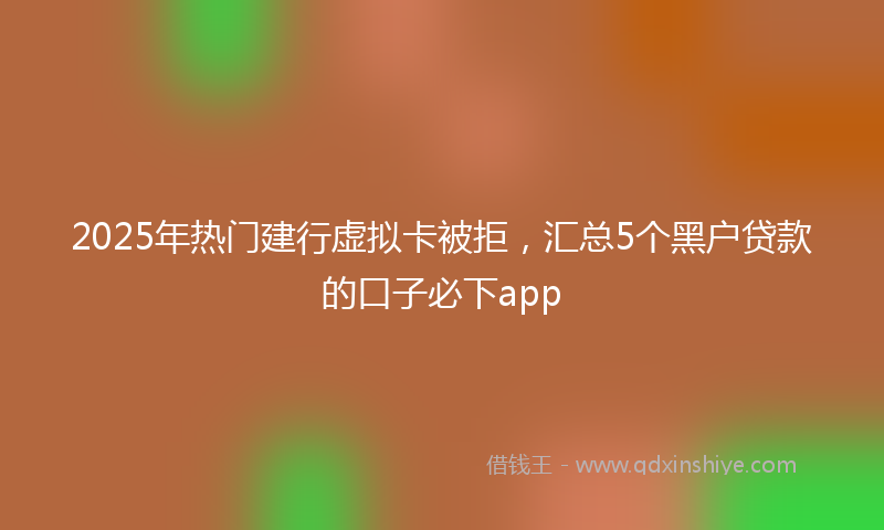 2025年热门建行虚拟卡被拒，汇总5个黑户贷款的口子必下app