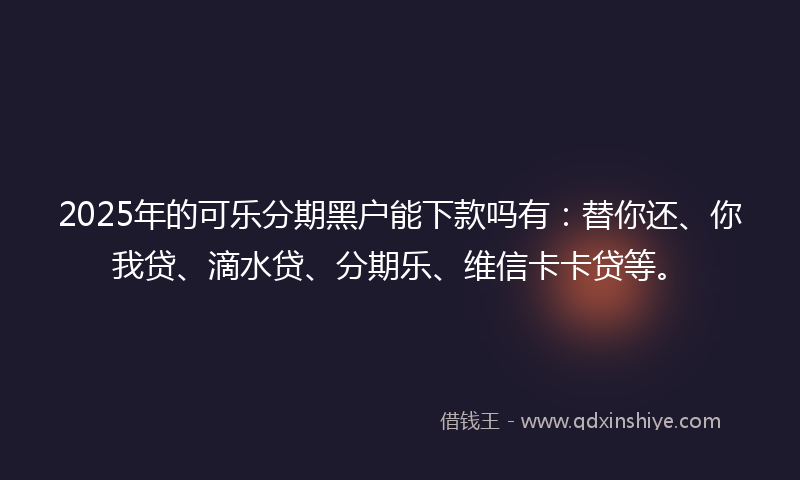 2025年的可乐分期黑户能下款吗有：替你还、你我贷、滴水贷、分期乐、维信卡卡贷等。