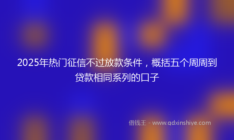 2025年热门征信不过放款条件，概括五个周周到贷款相同系列的口子