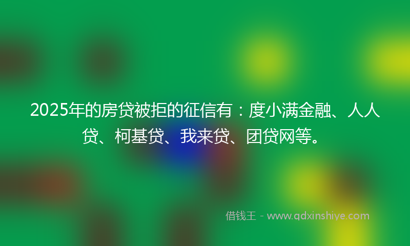 2025年的房贷被拒的征信有：度小满金融、人人贷、柯基贷、我来贷、团贷网等。