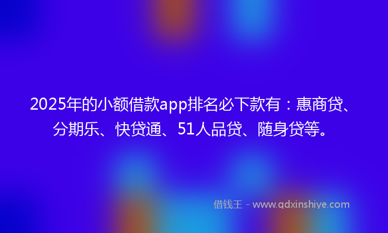 2025年的小额借款app排名必下款有：惠商贷、分期乐、快贷通、51人品贷、随身贷等。