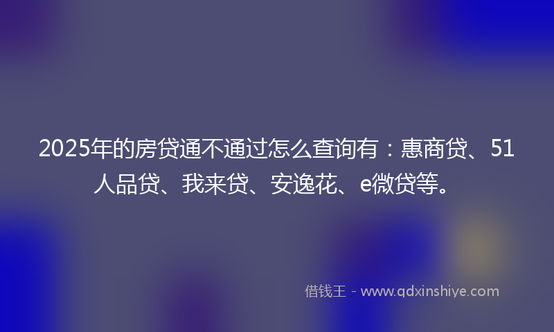 2025年的房贷通不通过怎么查询有：惠商贷、51人品贷、我来贷、安逸花、e微贷等。