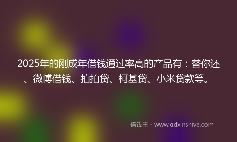 2025年的刚成年借钱通过率高的产品有：替你还、微博借钱、拍拍贷、柯基贷、小米贷款等。