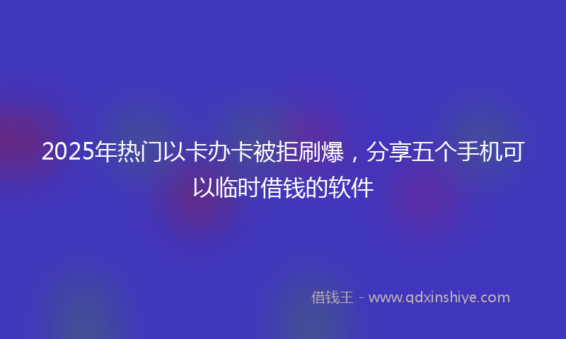 2025年热门以卡办卡被拒刷爆，分享五个手机可以临时借钱的软件
