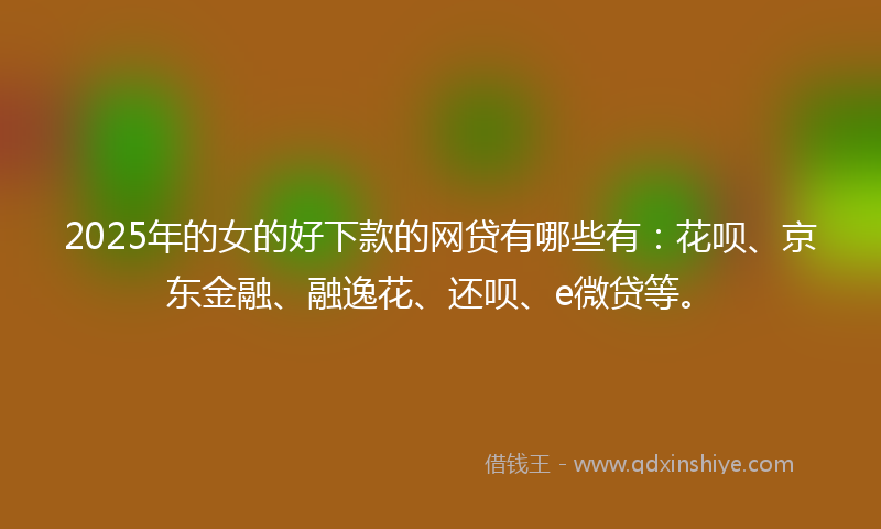 2025年的女的好下款的网贷有哪些有：花呗、京东金融、融逸花、还呗、e微贷等。