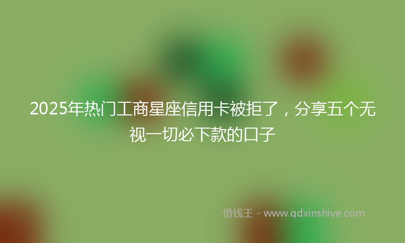 2025年热门工商星座信用卡被拒了，分享五个无视一切必下款的口子