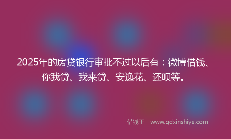2025年的房贷银行审批不过以后有：微博借钱、你我贷、我来贷、安逸花、还呗等。