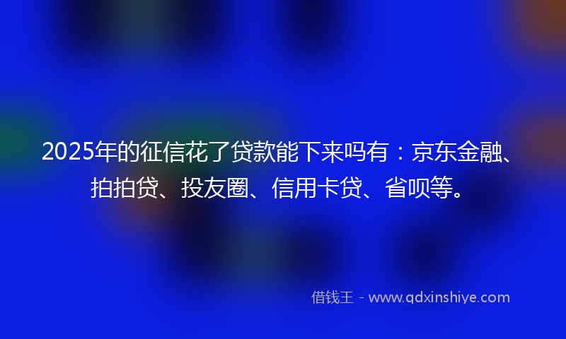 2025年的征信花了贷款能下来吗有：京东金融、拍拍贷、投友圈、信用卡贷、省呗等。