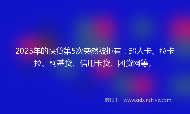 2025年的快贷第5次突然被拒有：超人卡、拉卡拉、柯基贷、信用卡贷、团贷网等。