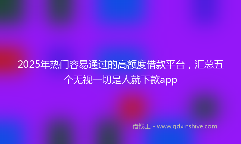 2025年热门容易通过的高额度借款平台，汇总五个无视一切是人就下款app