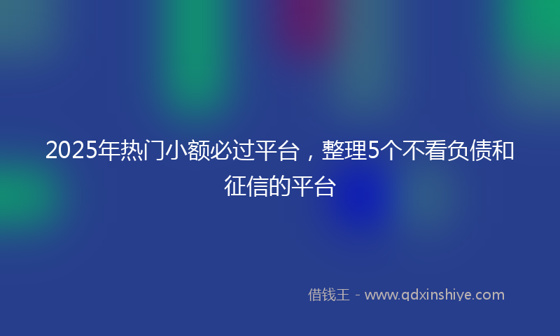 2025年热门小额必过平台，整理5个不看负债和征信的平台