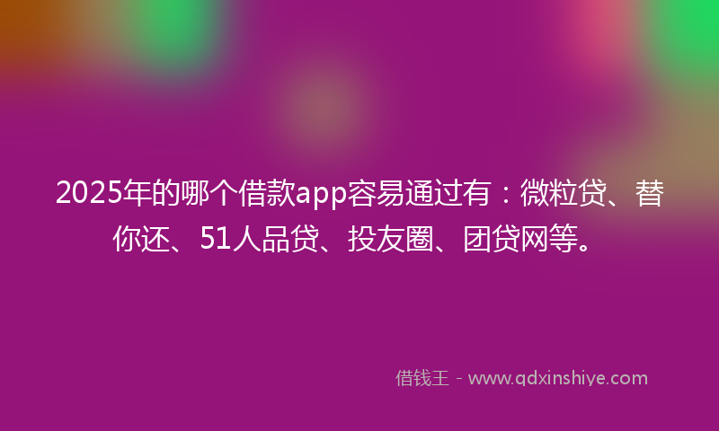 2025年的哪个借款app容易通过有：微粒贷、替你还、51人品贷、投友圈、团贷网等。