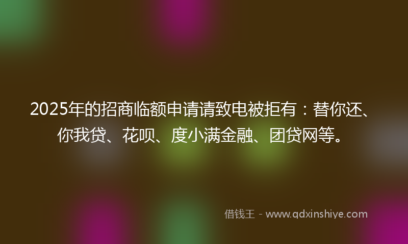 2025年的招商临额申请请致电被拒有：替你还、你我贷、花呗、度小满金融、团贷网等。