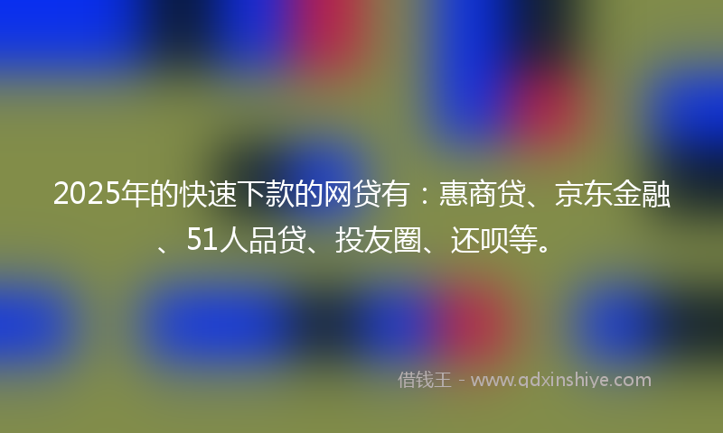 2025年的快速下款的网贷有：惠商贷、京东金融、51人品贷、投友圈、还呗等。