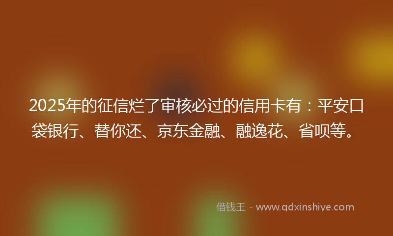 2025年的征信烂了审核必过的信用卡有：平安口袋银行、替你还、京东金融、融逸花、省呗等。