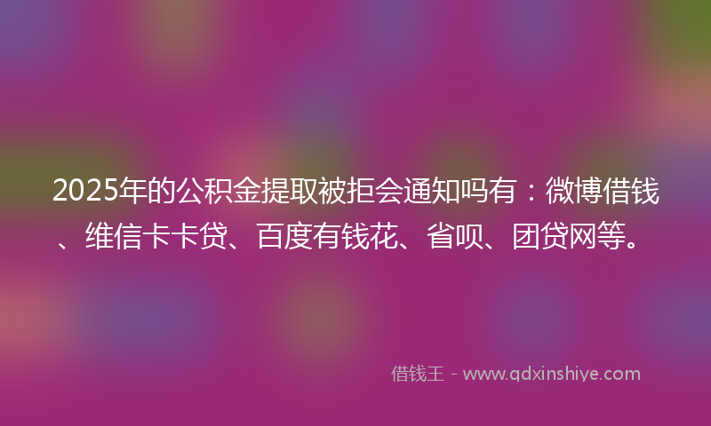 2025年的公积金提取被拒会通知吗有:微博借钱、维信卡卡贷、百度有钱花、省呗、团贷网等。
