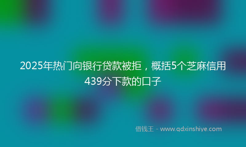 2025年热门向银行贷款被拒，概括5个芝麻信用439分下款的口子