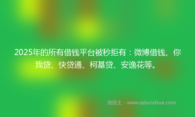 2025年的所有借钱平台被秒拒有：微博借钱、你我贷、快贷通、柯基贷、安逸花等。