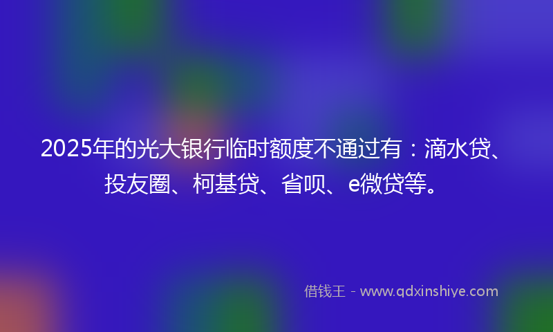 2025年的光大银行临时额度不通过有：滴水贷、投友圈、柯基贷、省呗、e微贷等。