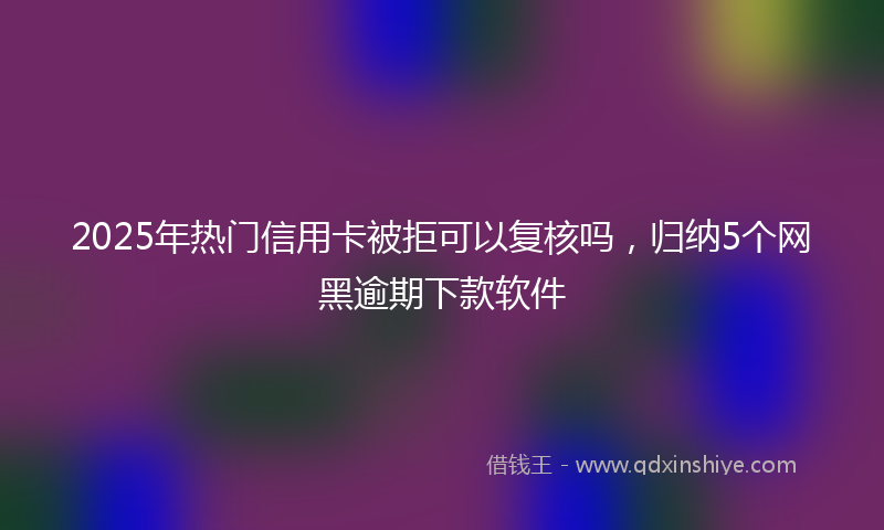 2025年热门信用卡被拒可以复核吗，归纳5个网黑逾期下款软件