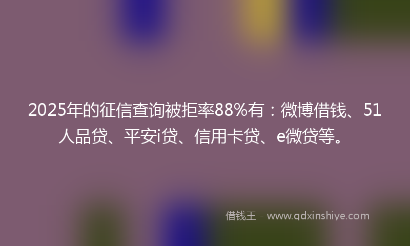 2025年的征信查询被拒率88%有：微博借钱、51人品贷、平安i贷、信用卡贷、e微贷等。