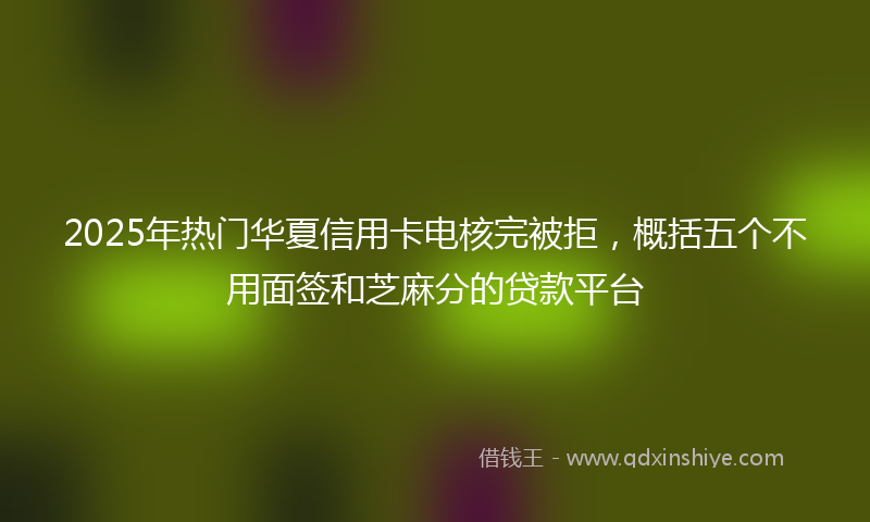 2025年热门华夏信用卡电核完被拒，概括五个不用面签和芝麻分的贷款平台