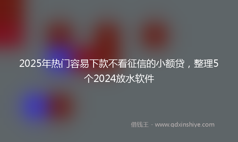 2025年热门容易下款不看征信的小额贷，整理5个2024放水软件