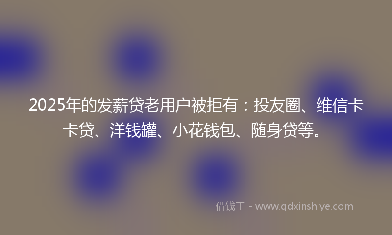 2025年的发薪贷老用户被拒有：投友圈、维信卡卡贷、洋钱罐、小花钱包、随身贷等。