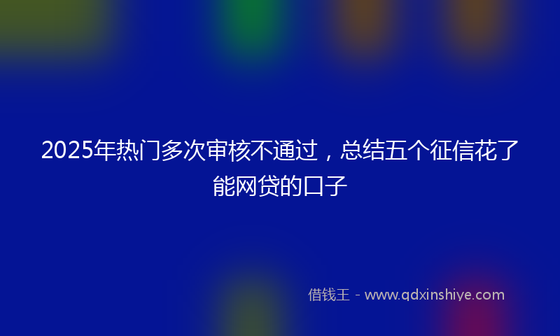 2025年热门多次审核不通过，总结五个征信花了能网贷的口子