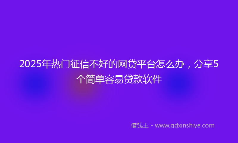 2025年热门征信不好的网贷平台怎么办，分享5个简单容易贷款软件