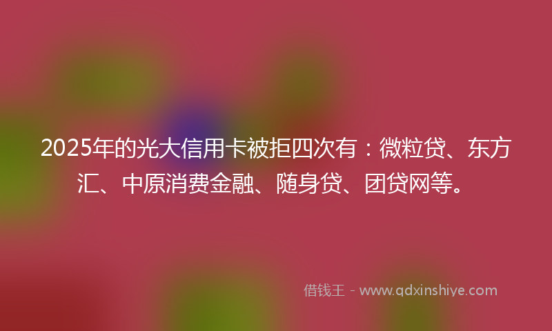 2025年的光大信用卡被拒四次有：微粒贷、东方汇、中原消费金融、随身贷、团贷网等。