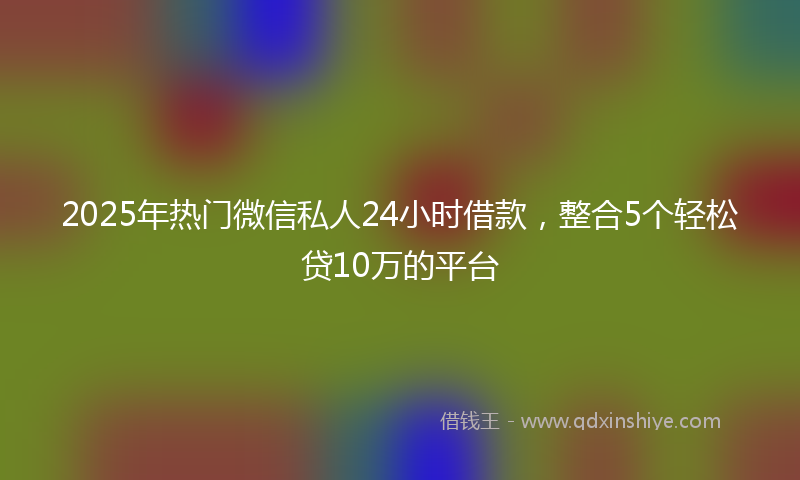 2025年热门微信私人24小时借款，整合5个轻松贷10万的平台