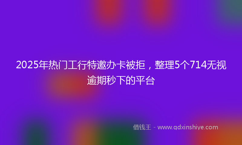 2025年热门工行特邀办卡被拒，整理5个714无视逾期秒下的平台