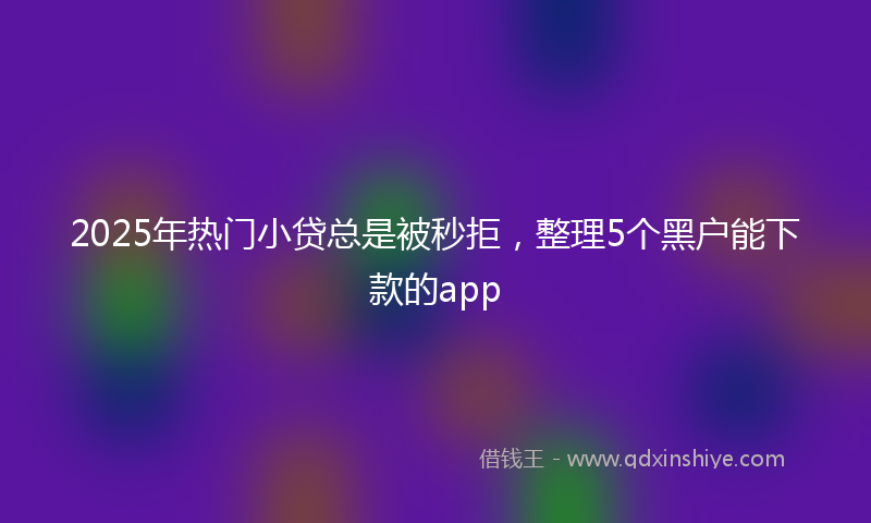 2025年热门小贷总是被秒拒，整理5个黑户能下款的app