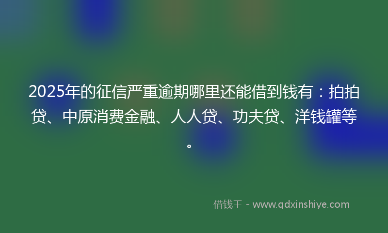 2025年的征信严重逾期哪里还能借到钱有：拍拍贷、中原消费金融、人人贷、功夫贷、洋钱罐等。