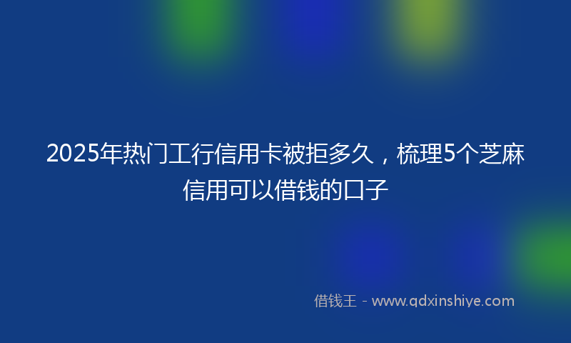 2025年热门工行信用卡被拒多久，梳理5个芝麻信用可以借钱的口子