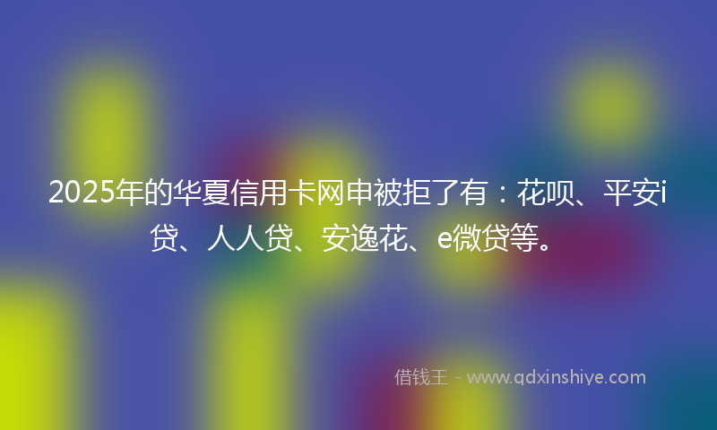 2025年的华夏信用卡网申被拒了有：花呗、平安i贷、人人贷、安逸花、e微贷等。