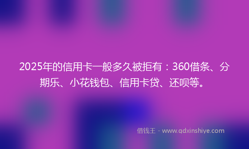 2025年的信用卡一般多久被拒有：360借条、分期乐、小花钱包、信用卡贷、还呗等。