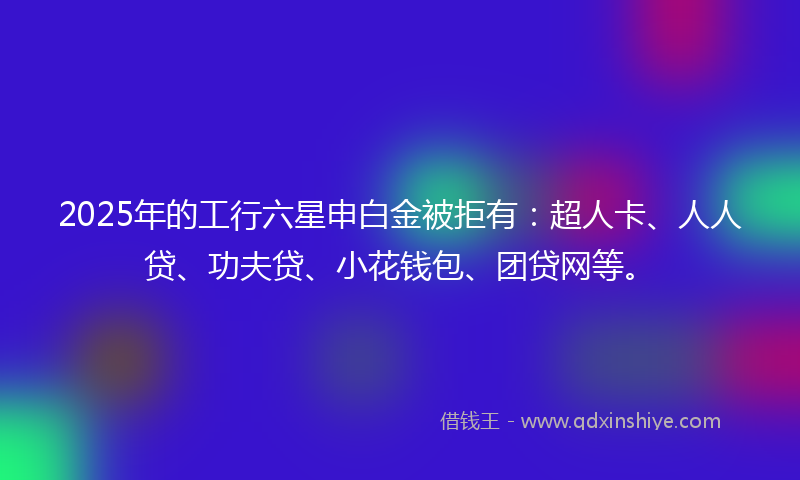 2025年的工行六星申白金被拒有:超人卡、人人贷、功夫贷、小花钱包、团贷网等。