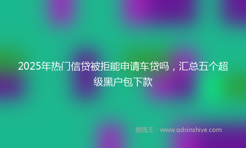2025年热门信贷被拒能申请车贷吗，汇总五个超级黑户包下款