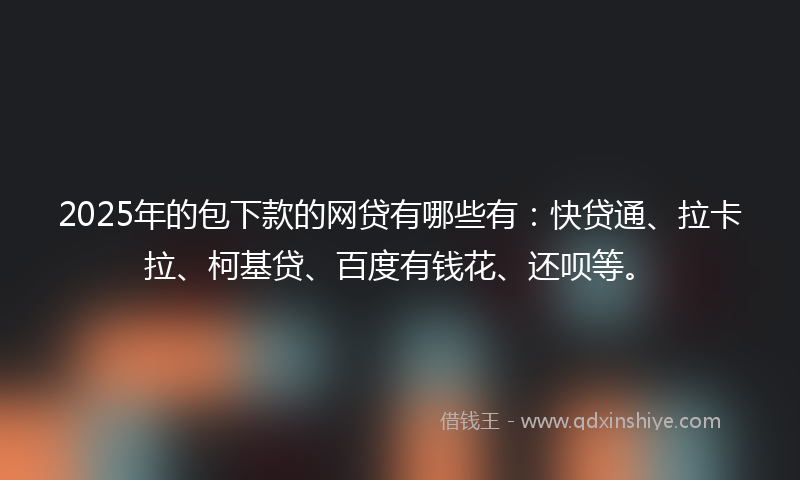 2025年的包下款的网贷有哪些有：快贷通、拉卡拉、柯基贷、百度有钱花、还呗等。