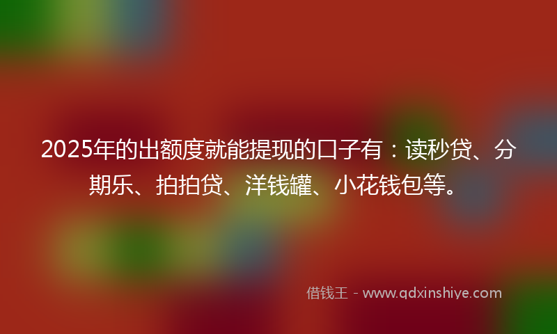 2025年的出额度就能提现的口子有：读秒贷、分期乐、拍拍贷、洋钱罐、小花钱包等。