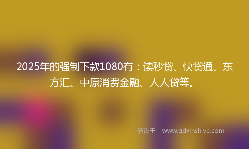 2025年的强制下款1080有：读秒贷、快贷通、东方汇、中原消费金融、人人贷等。
