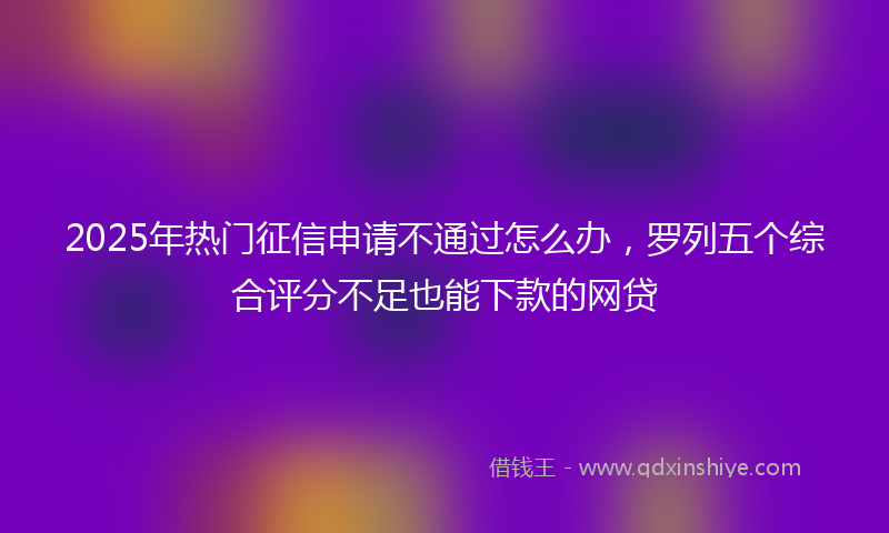 2025年热门征信申请不通过怎么办，罗列五个综合评分不足也能下款的网贷